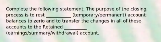 Complete the following statement. The purpose of the closing process is to rest ___________ (temporary/permanent) account balances to zerio and to transfer the changes in all of these accounts to the Retained __________ (earnings/summary/withdrawal) account.