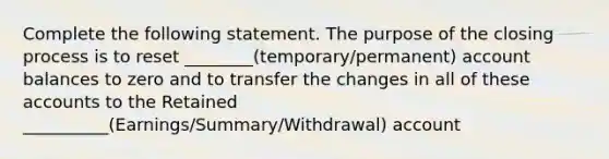 Complete the following statement. The purpose of the closing process is to reset ________(temporary/permanent) account balances to zero and to transfer the changes in all of these accounts to the Retained __________(Earnings/Summary/Withdrawal) account