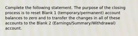 Complete the following statement. The purpose of the closing process is to reset Blank 1 (temporary/permanent) account balances to zero and to transfer the changes in all of these accounts to the Blank 2 (Earnings/Summary/Withdrawal) account.