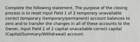 Complete the following statement. The purpose of the closing process is to reset Input Field 1 of 2 temporary unavailable correct temporary (temporary/permanent) account balances to zero and to transfer the changes in all of these accounts to the Owner, Input Field 2 of 2 capital unavailable correct capital (Capital/Summary/Withdrawal) account.