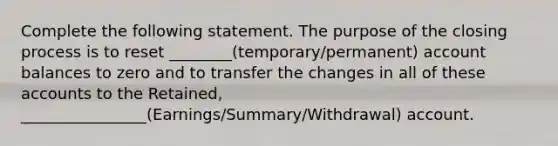 Complete the following statement. The purpose of the closing process is to reset ________(temporary/permanent) account balances to zero and to transfer the changes in all of these accounts to the Retained, ________________(Earnings/Summary/Withdrawal) account.