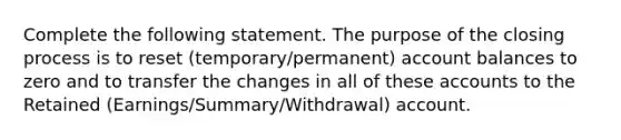 Complete the following statement. The purpose of the closing process is to reset (temporary/permanent) account balances to zero and to transfer the changes in all of these accounts to the Retained (Earnings/Summary/Withdrawal) account.