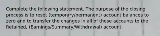 Complete the following statement. The purpose of the closing process is to reset (temporary/permanent) account balances to zero and to transfer the changes in all of these accounts to the Retained, (Earnings/Summary/Withdrawal) account.