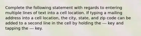 Complete the following statement with regards to entering multiple lines of text into a cell location. If typing a mailing address into a cell location, the city, state, and zip code can be added to a second line in the cell by holding the --- key and tapping the --- key.