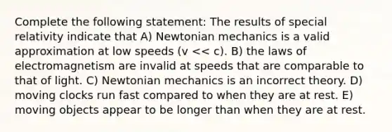 Complete the following statement: The results of special relativity indicate that A) Newtonian mechanics is a valid approximation at low speeds (v << c). B) the laws of electromagnetism are invalid at speeds that are comparable to that of light. C) Newtonian mechanics is an incorrect theory. D) moving clocks run fast compared to when they are at rest. E) moving objects appear to be longer than when they are at rest.