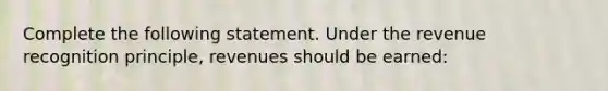 Complete the following statement. Under the revenue recognition principle, revenues should be earned: