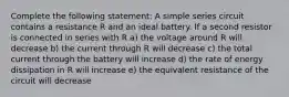 Complete the following statement: A simple series circuit contains a resistance R and an ideal battery. If a second resistor is connected in series with R a) the voltage around R will decrease b) the current through R will decrease c) the total current through the battery will increase d) the rate of energy dissipation in R will increase e) the equivalent resistance of the circuit will decrease