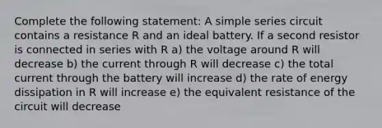 Complete the following statement: A simple series circuit contains a resistance R and an ideal battery. If a second resistor is connected in series with R a) the voltage around R will decrease b) the current through R will decrease c) the total current through the battery will increase d) the rate of energy dissipation in R will increase e) the equivalent resistance of the circuit will decrease