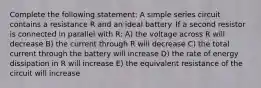 Complete the following statement: A simple series circuit contains a resistance R and an ideal battery. If a second resistor is connected in parallel with R: A) the voltage across R will decrease B) the current through R will decrease C) the total current through the battery will increase D) the rate of energy dissipation in R will increase E) the equivalent resistance of the circuit will increase