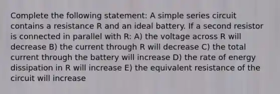 Complete the following statement: A simple series circuit contains a resistance R and an ideal battery. If a second resistor is connected in parallel with R: A) the voltage across R will decrease B) the current through R will decrease C) the total current through the battery will increase D) the rate of energy dissipation in R will increase E) the equivalent resistance of the circuit will increase