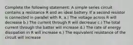 Complete the following statement: A simple series circuit contains a resistance R and an ideal battery. If a second resistor is connected in parallel with R, a.) The voltage across R will decrease b.) The current through R will decrease c.) The total current through the batter will increase d.) The rate of energy dissipation in R will increase e.) The equivalent resistance of the circuit will increase