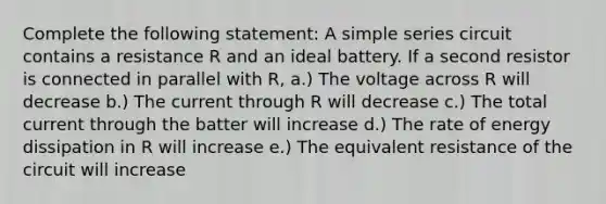 Complete the following statement: A simple series circuit contains a resistance R and an ideal battery. If a second resistor is connected in parallel with R, a.) The voltage across R will decrease b.) The current through R will decrease c.) The total current through the batter will increase d.) The rate of energy dissipation in R will increase e.) The equivalent resistance of the circuit will increase