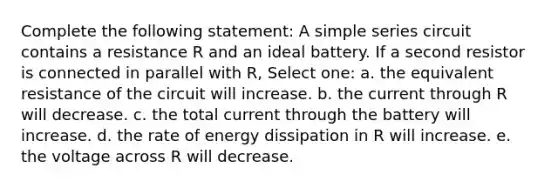 Complete the following statement: A simple series circuit contains a resistance R and an ideal battery. If a second resistor is connected in parallel with R, Select one: a. the equivalent resistance of the circuit will increase. b. the current through R will decrease. c. the total current through the battery will increase. d. the rate of energy dissipation in R will increase. e. the voltage across R will decrease.