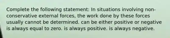 Complete the following statement: In situations involving non-conservative external forces, the work done by these forces usually cannot be determined. can be either positive or negative is always equal to zero. is always positive. is always negative.