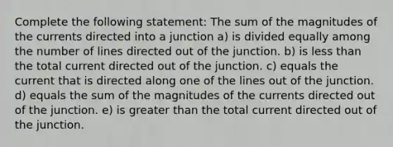 Complete the following statement: The sum of the magnitudes of the currents directed into a junction a) is divided equally among the number of lines directed out of the junction. b) is less than the total current directed out of the junction. c) equals the current that is directed along one of the lines out of the junction. d) equals the sum of the magnitudes of the currents directed out of the junction. e) is greater than the total current directed out of the junction.