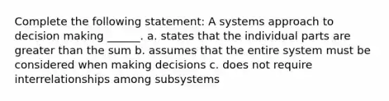 Complete the following statement: A systems approach to decision making ______. a. states that the individual parts are greater than the sum b. assumes that the entire system must be considered when making decisions c. does not require interrelationships among subsystems