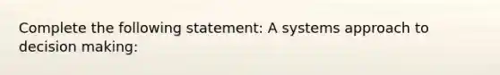 Complete the following statement: A systems approach to decision making: