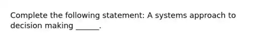 Complete the following statement: A systems approach to decision making ______.