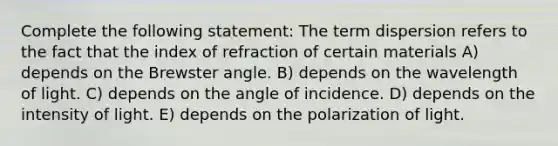 Complete the following statement: The term dispersion refers to the fact that the index of refraction of certain materials A) depends on the Brewster angle. B) depends on the wavelength of light. C) depends on the angle of incidence. D) depends on the intensity of light. E) depends on the polarization of light.