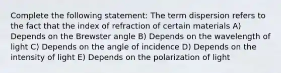 Complete the following statement: The term dispersion refers to the fact that the index of refraction of certain materials A) Depends on the Brewster angle B) Depends on the wavelength of light C) Depends on the angle of incidence D) Depends on the intensity of light E) Depends on the polarization of light