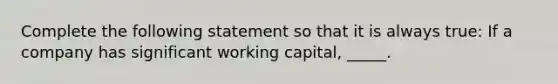 Complete the following statement so that it is always true: If a company has significant working capital, _____.