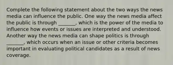 Complete the following statement about the two ways the news media can influence the public. One way the news media affect the public is through _______, which is the power of the media to influence how events or issues are interpreted and understood. Another way the news media can shape politics is through _______, which occurs when an issue or other criteria becomes important in evaluating political candidates as a result of news coverage.