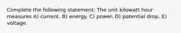 Complete the following statement: The unit kilowatt hour measures A) current. B) energy. C) power. D) potential drop. E) voltage.