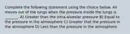 Complete the following statement using the choice below. Air moves out of the lungs when the pressure inside the lungs is _______. A) Greater than the intra-alveolar pressure B) Equal to the pressure in the atmosphere C) Greater that the pressure in the atmosphere D) Less than the pressure in the atmosphere