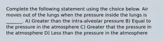 Complete the following statement using the choice below. Air moves out of the lungs when the pressure inside the lungs is _______. A) <a href='https://www.questionai.com/knowledge/ktgHnBD4o3-greater-than' class='anchor-knowledge'>greater than</a> the intra-alveolar pressure B) Equal to the <a href='https://www.questionai.com/knowledge/kK86ly8sD0-pressure-in-the-atmosphere' class='anchor-knowledge'>pressure in the atmosphere</a> C) Greater that the pressure in the atmosphere D) <a href='https://www.questionai.com/knowledge/k7BtlYpAMX-less-than' class='anchor-knowledge'>less than</a> the pressure in the atmosphere