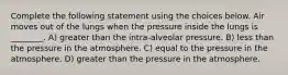 Complete the following statement using the choices below. Air moves out of the lungs when the pressure inside the lungs is ________. A) greater than the intra-alveolar pressure. B) less than the pressure in the atmosphere. C) equal to the pressure in the atmosphere. D) greater than the pressure in the atmosphere.