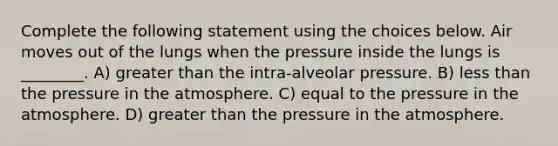 Complete the following statement using the choices below. Air moves out of the lungs when the pressure inside the lungs is ________. A) greater than the intra-alveolar pressure. B) less than the pressure in the atmosphere. C) equal to the pressure in the atmosphere. D) greater than the pressure in the atmosphere.