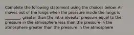 Complete the following statement using the choices below. Air moves out of the lungs when the pressure inside the lungs is ________. greater than the intra-alveolar pressure equal to the pressure in the atmosphere less than the pressure in the atmosphere greater than the pressure in the atmosphere