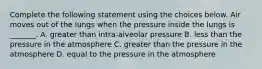 Complete the following statement using the choices below. Air moves out of the lungs when the pressure inside the lungs is _______. A. greater than intra-alveolar pressure B. less than the pressure in the atmosphere C. greater than the pressure in the atmosphere D. equal to the pressure in the atmosphere