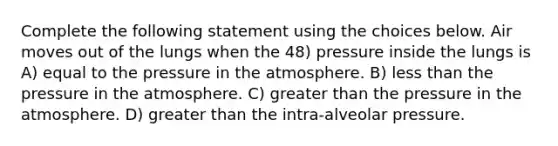 Complete the following statement using the choices below. Air moves out of the lungs when the 48) pressure inside the lungs is A) equal to the <a href='https://www.questionai.com/knowledge/kK86ly8sD0-pressure-in-the-atmosphere' class='anchor-knowledge'>pressure in the atmosphere</a>. B) <a href='https://www.questionai.com/knowledge/k7BtlYpAMX-less-than' class='anchor-knowledge'>less than</a> the pressure in the atmosphere. C) <a href='https://www.questionai.com/knowledge/ktgHnBD4o3-greater-than' class='anchor-knowledge'>greater than</a> the pressure in the atmosphere. D) greater than the intra-alveolar pressure.