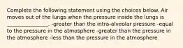 Complete the following statement using the choices below. Air moves out of the lungs when the pressure inside the lungs is ________________. -greater than the intra-alveolar pressure -equal to the pressure in the atmosphere -greater than the pressure in the atmosphere -less than the pressure in the atmosphere