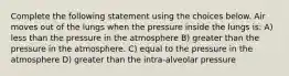 Complete the following statement using the choices below. Air moves out of the lungs when the pressure inside the lungs is: A) less than the pressure in the atmosphere B) greater than the pressure in the atmosphere. C) equal to the pressure in the atmosphere D) greater than the intra-alveolar pressure