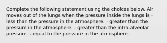 Complete the following statement using the choices below. Air moves out of the lungs when the pressure inside the lungs is - <a href='https://www.questionai.com/knowledge/k7BtlYpAMX-less-than' class='anchor-knowledge'>less than</a> the <a href='https://www.questionai.com/knowledge/kK86ly8sD0-pressure-in-the-atmosphere' class='anchor-knowledge'>pressure in the atmosphere</a>. - <a href='https://www.questionai.com/knowledge/ktgHnBD4o3-greater-than' class='anchor-knowledge'>greater than</a> the pressure in the atmosphere. - greater than the intra-alveolar pressure. - equal to the pressure in the atmosphere.