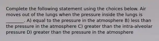 Complete the following statement using the choices below. Air moves out of the lungs when the pressure inside the lungs is ________. A) equal to the pressure in the atmosphere B) less than the pressure in the atmosphere C) greater than the intra-alveolar pressure D) greater than the pressure in the atmosphere