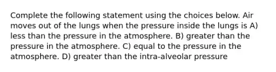 Complete the following statement using the choices below. Air moves out of the lungs when the pressure inside the lungs is A) <a href='https://www.questionai.com/knowledge/k7BtlYpAMX-less-than' class='anchor-knowledge'>less than</a> the <a href='https://www.questionai.com/knowledge/kK86ly8sD0-pressure-in-the-atmosphere' class='anchor-knowledge'>pressure in the atmosphere</a>. B) <a href='https://www.questionai.com/knowledge/ktgHnBD4o3-greater-than' class='anchor-knowledge'>greater than</a> the pressure in the atmosphere. C) equal to the pressure in the atmosphere. D) greater than the intra-alveolar pressure