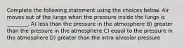 Complete the following statement using the choices below. Air moves out of the lungs when the pressure inside the lungs is ________. A) less than the pressure in the atmosphere B) greater than the pressure in the atmosphere C) equal to the pressure in the atmosphere D) greater than the intra-alveolar pressure