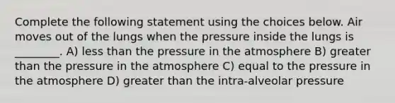 Complete the following statement using the choices below. Air moves out of the lungs when the pressure inside the lungs is ________. A) <a href='https://www.questionai.com/knowledge/k7BtlYpAMX-less-than' class='anchor-knowledge'>less than</a> the <a href='https://www.questionai.com/knowledge/kK86ly8sD0-pressure-in-the-atmosphere' class='anchor-knowledge'>pressure in the atmosphere</a> B) <a href='https://www.questionai.com/knowledge/ktgHnBD4o3-greater-than' class='anchor-knowledge'>greater than</a> the pressure in the atmosphere C) equal to the pressure in the atmosphere D) greater than the intra-alveolar pressure