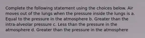 Complete the following statement using the choices below. Air moves out of the lungs when the pressure inside the lungs is a. Equal to the pressure in the atmosphere b. Greater than the intra-alveolar pressure c. Less than the pressure in the atmosphere d. Greater than the pressure in the atmosphere