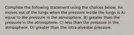 Complete the following statement using the choices below. Air moves out of the lungs when the pressure inside the lungs is A) equal to the pressure in the atmosphere. B) greater than the pressure in the atmosphere. C) less than the pressure in the atmosphere. D) greater than the intra-alveolar pressure.