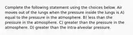 Complete the following statement using the choices below. Air moves out of the lungs when the pressure inside the lungs is A) equal to the pressure in the atmosphere. B) less than the pressure in the atmosphere. C) greater than the pressure in the atmosphere. D) greater than the intra-alveolar pressure.