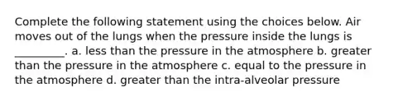 Complete the following statement using the choices below. Air moves out of the lungs when the pressure inside the lungs is _________. a. less than the pressure in the atmosphere b. greater than the pressure in the atmosphere c. equal to the pressure in the atmosphere d. greater than the intra-alveolar pressure