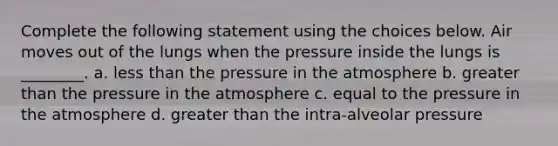 Complete the following statement using the choices below. Air moves out of the lungs when the pressure inside the lungs is ________. a. <a href='https://www.questionai.com/knowledge/k7BtlYpAMX-less-than' class='anchor-knowledge'>less than</a> the <a href='https://www.questionai.com/knowledge/kK86ly8sD0-pressure-in-the-atmosphere' class='anchor-knowledge'>pressure in the atmosphere</a> b. <a href='https://www.questionai.com/knowledge/ktgHnBD4o3-greater-than' class='anchor-knowledge'>greater than</a> the pressure in the atmosphere c. equal to the pressure in the atmosphere d. greater than the intra-alveolar pressure