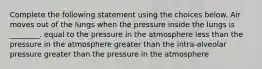 Complete the following statement using the choices below. Air moves out of the lungs when the pressure inside the lungs is ________. equal to the pressure in the atmosphere less than the pressure in the atmosphere greater than the intra-alveolar pressure greater than the pressure in the atmosphere