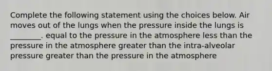 Complete the following statement using the choices below. Air moves out of the lungs when the pressure inside the lungs is ________. equal to the pressure in the atmosphere less than the pressure in the atmosphere greater than the intra-alveolar pressure greater than the pressure in the atmosphere