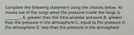 Complete the following statement using the choices below. Air moves out of the lungs when the pressure inside the lungs is ________. A. greater than the intra-alveolar pressure B. greater than the pressure in the atmosphere C. equal to the pressure in the atmosphere D. less than the pressure in the atmosphere