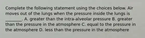 Complete the following statement using the choices below. Air moves out of the lungs when the pressure inside the lungs is ________. A. greater than the intra-alveolar pressure B. greater than the pressure in the atmosphere C. equal to the pressure in the atmosphere D. less than the pressure in the atmosphere